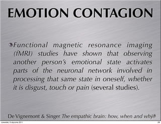 EMOTION CONTAGION

             Functional magnetic resonance imaging
             (fMRI) studies have shown that observing
             another person’s emotional state activates
             parts of the neuronal network involved in
             processing that same state in oneself, whether
             it is disgust, touch or pain (several studies).



       De Vignemont & Singer The empathic brain: how, when and why?
                                                                 28
czwartek, 6 stycznia 2011                                             28
 