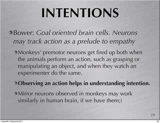 INTENTIONS
              Bower: Goal oriented brain cells. Neurons
              may track action as a prelude to empathy
                   Monkeys’ premotor neurons get ﬁred up both when
                   the animals perform an action, such as grasping or
                   manipulating an object, and when they watch an
                   experimenter do the same.
                   Observing an action helps in understanding intention.
                   Mirror neurons observed in monkeys may work
                   similarly in human brain, if we have them;)

                                                                           29
czwartek, 6 stycznia 2011                                                       29
 