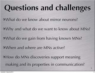 Questions and challenges
         What do we know about mirror neurons?

         Why and what do we want to know about MNs?

         What do we gain from having known MNs?

         When and where are MNs active?

         How do MNs discoveries support meaning
         making and its properties in communication?
                                                       3
czwartek, 6 stycznia 2011                                  3
 