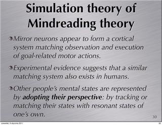 Simulation theory of
                            Mindreading theory
             Mirror neurons appear to form a cortical
             system matching observation and execution
             of goal-related motor actions.
             Experimental evidence suggests that a similar
             matching system also exists in humans.
             Other people’s mental states are represented
             by adopting their perspective: by tracking or
             matching their states with resonant states of
             one’s own.                                      30
czwartek, 6 stycznia 2011                                         30
 