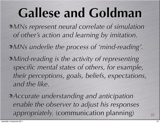 Gallese and Goldman
             MNs represent neural correlate of simulation
             of other’s action and learning by imitation.
             MNs underlie the process of ‘mind-reading’.
             Mind-reading is the activity of representing
             speciﬁc mental states of others, for example,
             their perceptions, goals, beliefs, expectations,
             and the like.
             Accurate understanding and anticipation
             enable the observer to adjust his responses
             appropriately. (communication planning)            31
czwartek, 6 stycznia 2011                                            31
 