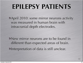 EPILEPSY PATIENTS
                       April 2010: some mirror neurons activity
                       was measured in human brain with
                       intracranial depth electrodes.


                       New mirror neurons are to be found in
                       different than expected areas of brain.
                       Interpretation of data is still unclear.

                                                                  32
czwartek, 6 stycznia 2011                                              32
 