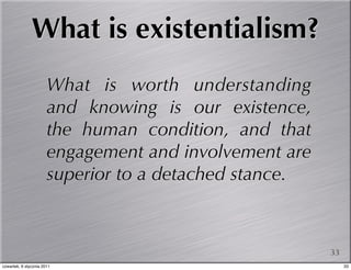 What is existentialism?
                       What is worth understanding
                       and knowing is our existence,
                       the human condition, and that
                       engagement and involvement are
                       superior to a detached stance.



                                                        33
czwartek, 6 stycznia 2011                                    33
 
