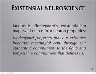 EXISTENSIAL NEUROSCIENCE

                       Iacoboni: Kierkegaard’s existentialism
                       maps well onto mirror neuron properties:
                       Kierkegaard proposed that our existence
                       becomes meaningful only through our
                       authenthic commitment to the ﬁnite and
                       temporal, a commitment that deﬁnes us.


                                                                  34
czwartek, 6 stycznia 2011                                              34
 