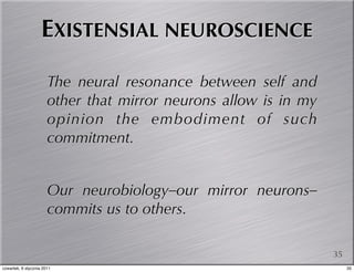 EXISTENSIAL NEUROSCIENCE

                       The neural resonance between self and
                       other that mirror neurons allow is in my
                       opinion the embodiment of such
                       commitment.


                       Our neurobiology–our mirror neurons–
                       commits us to others.

                                                                  35
czwartek, 6 stycznia 2011                                              35
 