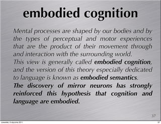 embodied cognition
             Mental processes are shaped by our bodies and by
             the types of perceptual and motor experiences
             that are the product of their movement through
             and interaction with the surrounding world.
             This view is generally called embodied cognition,
             and the version of this theory especially dedicated
             to language is known as embodied semantics.
             The discovery of mirror neurons has strongly
             reinforced this hypothesis that cognition and
             language are embodied.

                                                               37
czwartek, 6 stycznia 2011                                           37
 