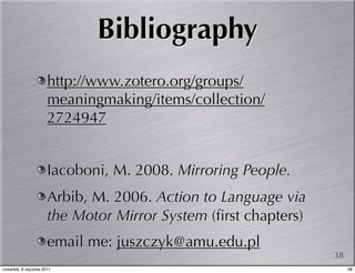 Bibliography
                       http://www.zotero.org/groups/
                       meaningmaking/items/collection/
                       2724947


                       Iacoboni, M. 2008. Mirroring People.
                       Arbib, M. 2006. Action to Language via
                       the Motor Mirror System (ﬁrst chapters)
                       email me: juszczyk@amu.edu.pl
                                                                 38
czwartek, 6 stycznia 2011                                             38
 