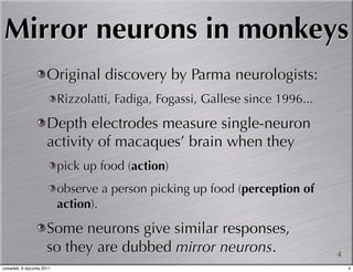Mirror neurons in monkeys
                       Original discovery by Parma neurologists:
                            Rizzolatti, Fadiga, Fogassi, Gallese since 1996...

                       Depth electrodes measure single-neuron
                       activity of macaques’ brain when they
                            pick up food (action)
                            observe a person picking up food (perception of
                            action).

                       Some neurons give similar responses,
                       so they are dubbed mirror neurons.                        4
czwartek, 6 stycznia 2011                                                            4
 