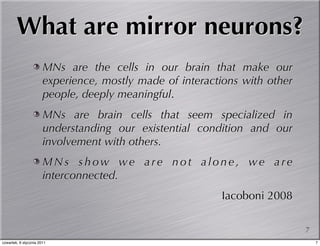 What are mirror neurons?
                       MNs are the cells in our brain that make our
                       experience, mostly made of interactions with other
                       people, deeply meaningful.
                       MNs are brain cells that seem specialized in
                       understanding our existential condition and our
                       involvement with others.
                       MNs show we are not alone, we are
                       interconnected.
                                                          Iacoboni 2008

                                                                            7
czwartek, 6 stycznia 2011                                                       7
 