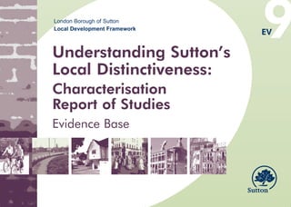 9
EV9 Understanding Suttons Local Distinctiveness A4 colour covers front.qxd   10/11/2008   13:44   Page 1




                               London Borough of Sutton
                               Local Development Framework
                                                                                                           EV

                              Understanding Sutton’s
                              Local Distinctiveness:
                              Characterisation
                              Report of Studies
                              Evidence Base
 