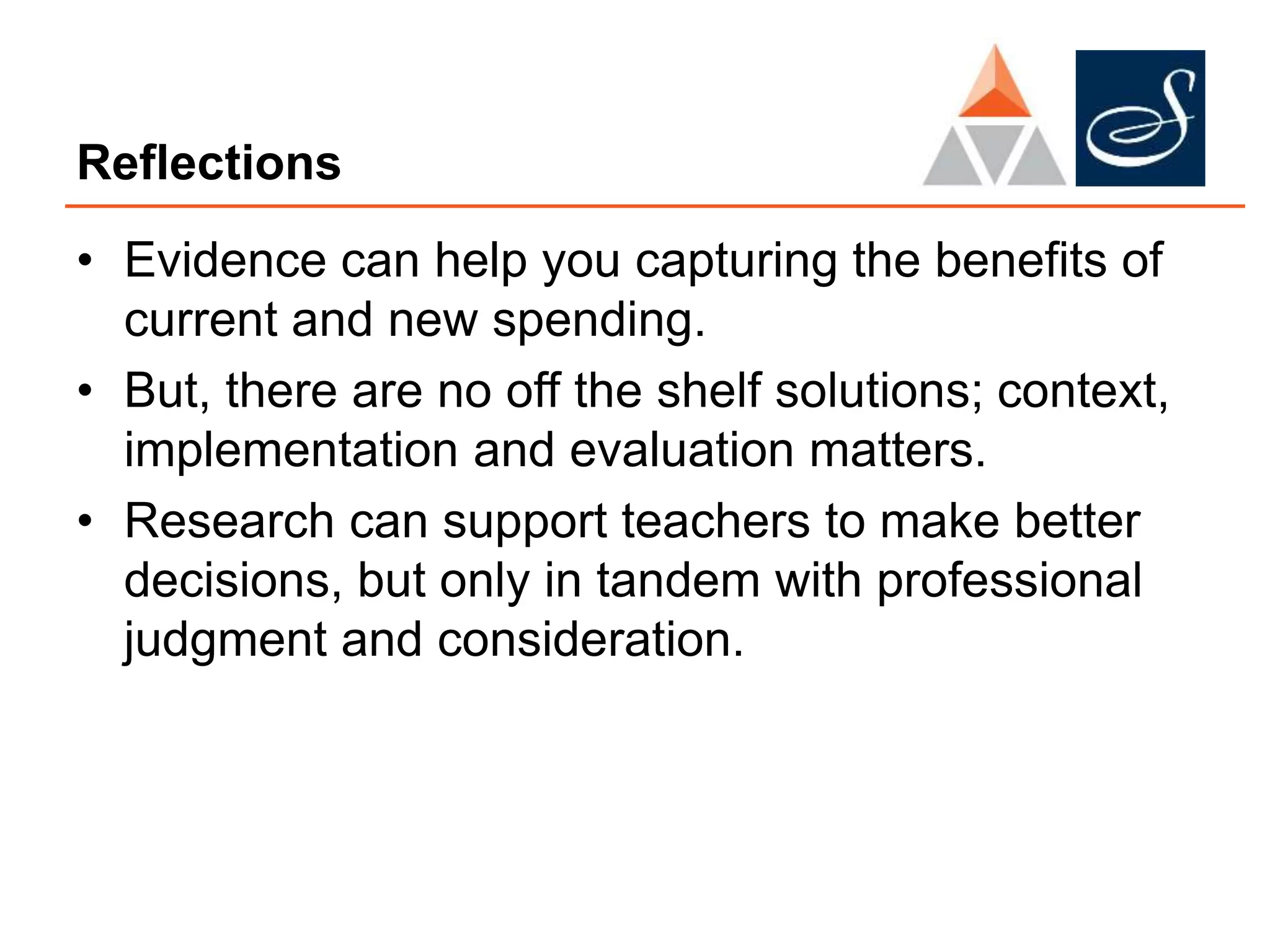 Reflections
• Evidence can help you capturing the benefits of
current and new spending.
• But, there are no off the shelf solutions; context,
implementation and evaluation matters.
• Research can support teachers to make better
decisions, but only in tandem with professional
judgment and consideration.
 