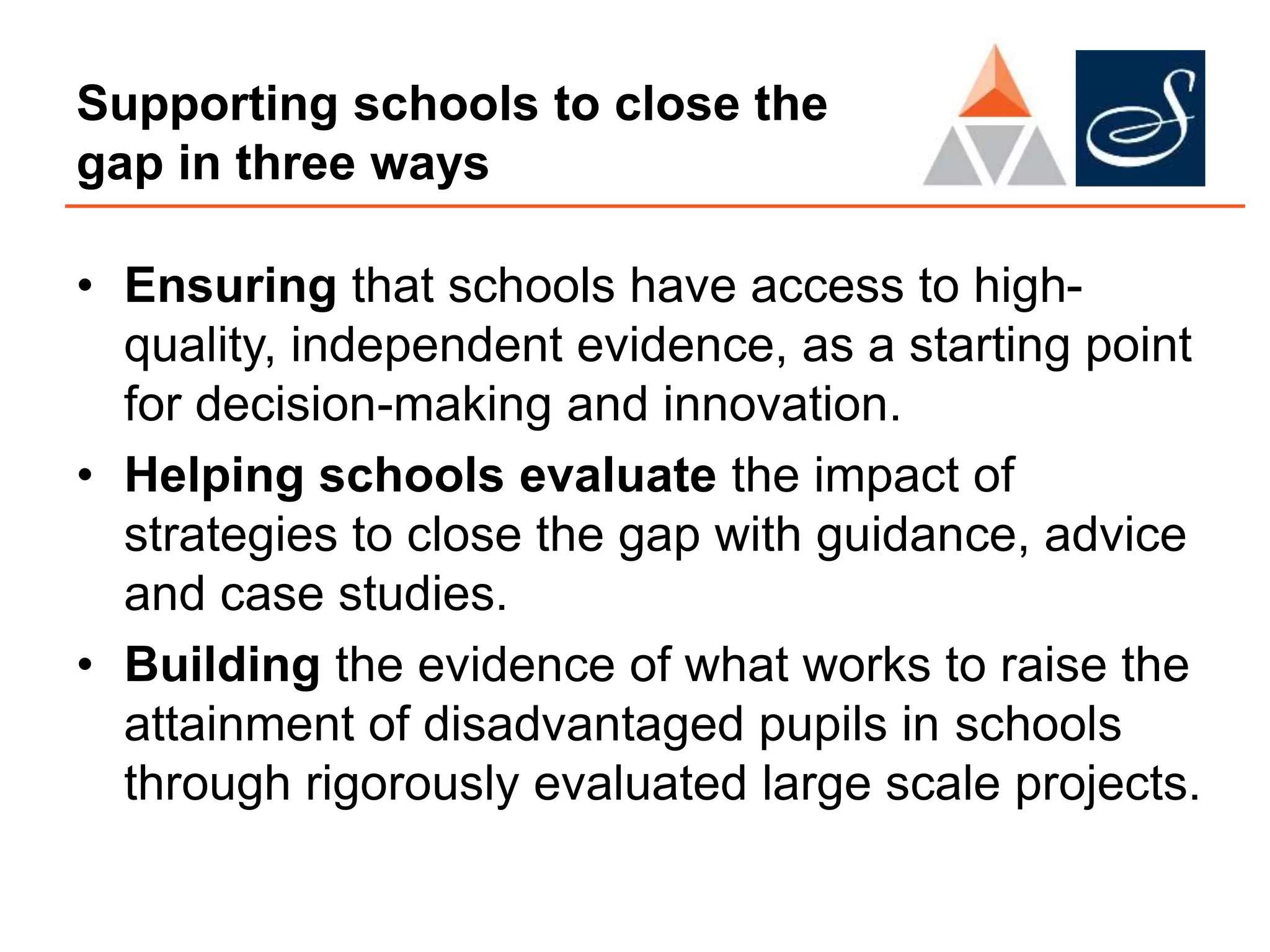 Supporting schools to close the
gap in three ways
• Ensuring that schools have access to high-
quality, independent evidence, as a starting point
for decision-making and innovation.
• Helping schools evaluate the impact of
strategies to close the gap with guidance, advice
and case studies.
• Building the evidence of what works to raise the
attainment of disadvantaged pupils in schools
through rigorously evaluated large scale projects.
 