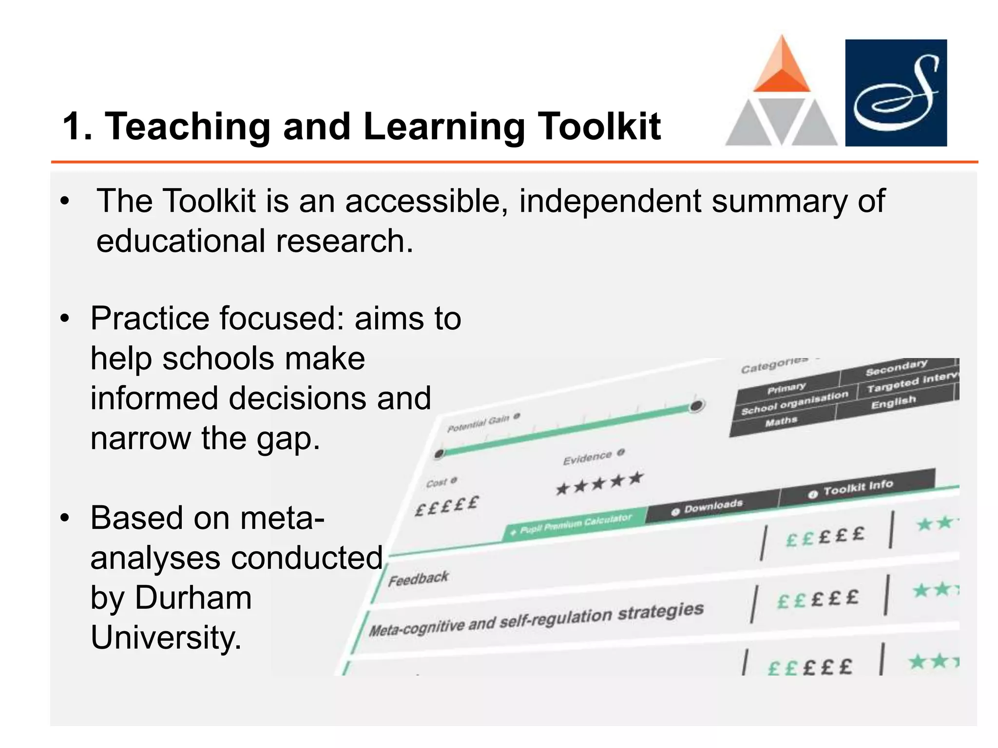 1. Teaching and Learning Toolkit
• The Toolkit is an accessible, independent summary of
educational research.
• Practice focused: aims to
help schools make
informed decisions and
narrow the gap.
• Based on meta-
analyses conducted
by Durham
University.
 