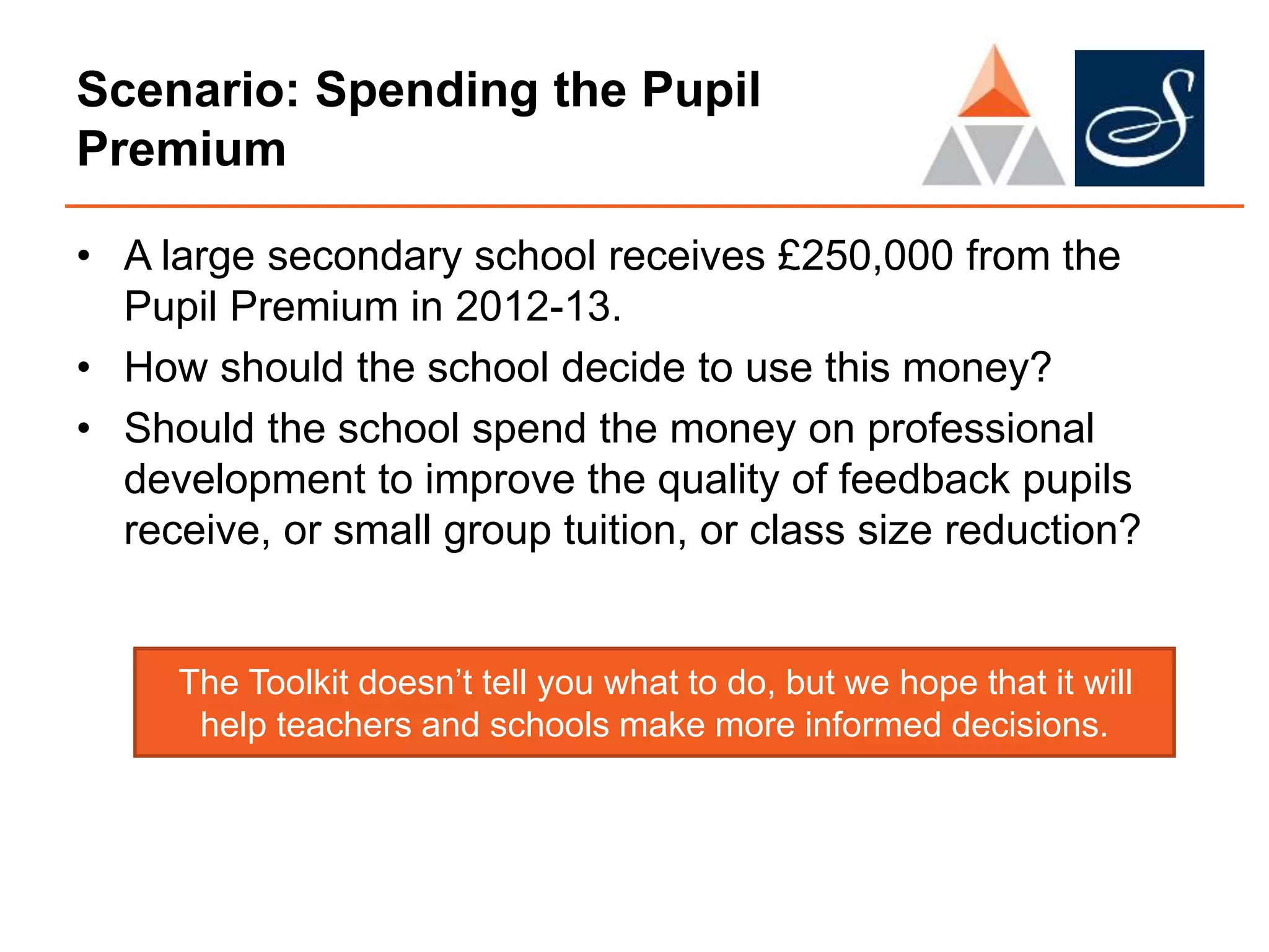 Scenario: Spending the Pupil
Premium
• A large secondary school receives £250,000 from the
Pupil Premium in 2012-13.
• How should the school decide to use this money?
• Should the school spend the money on professional
development to improve the quality of feedback pupils
receive, or small group tuition, or class size reduction?
The Toolkit doesn’t tell you what to do, but we hope that it will
help teachers and schools make more informed decisions.
 
