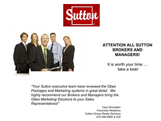 ATTENTION ALL SUTTON BROKERS AND MANAGERS! It is worth your time … take a look! “ Your Sutton executive team have reviewed the Obeo Packages and Marketing systems in great detail.  We highly recommend our Brokers and Managers bring the Obeo Marketing Solutions to your Sales Representatives!”  Cary Shivrattan Franchise Relations Sutton Group Realty Services 416 498 9889 X 228 