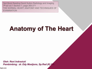 Anatomy of The Heart
Text Book Reading David Sutton Radiology and Imaging
7th ed vol.1 Section 1, page 265-271
THE NORMAL HEART: ANATOMY AND TECHNIQUES OF
EXAMINATION
Oleh: Reni Indrastuti
Pembimbing : dr. Edy Moeljono, Sp.Rad (K) RA
 