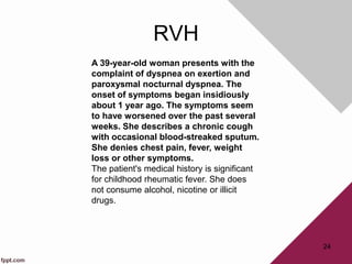 RVH
24
A 39-year-old woman presents with the
complaint of dyspnea on exertion and
paroxysmal nocturnal dyspnea. The
onset of symptoms began insidiously
about 1 year ago. The symptoms seem
to have worsened over the past several
weeks. She describes a chronic cough
with occasional blood-streaked sputum.
She denies chest pain, fever, weight
loss or other symptoms.
The patient's medical history is significant
for childhood rheumatic fever. She does
not consume alcohol, nicotine or illicit
drugs.
 