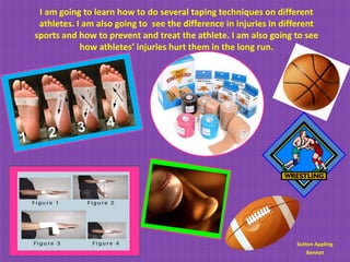 I am going to learn how to do several taping techniques on different
 athletes. I am also going to see the difference in injuries in different
sports and how to prevent and treat the athlete. I am also going to see
            how athletes’ injuries hurt them in the long run.




                                                                   Sutton Appling
                                                                       Bennet
 