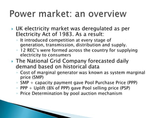 UK electricity market was deregulated as per Electricity Act of 1983. As a result: It introduced competition at every stage of generation, transmission, distribution and supply. 12 REC’s were formed across the country for supplying electricity to consumers The National Grid Company forecasted daily demand based on historical data Cost of marginal generator was known as system marginal price (SMP) SMP + capacity payment gave Pool Purchase Price (PPP) PPP + Uplift (8% of PPP) gave Pool selling price (PSP) Price Determination by pool auction mechanism Power market: an overview 