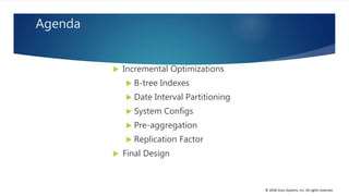 © 2018 Cisco Systems, Inc. All rights reserved.
Agenda
 Incremental Optimizations
 B-tree Indexes
 Date Interval Partitioning
 System Configs
 Pre-aggregation
 Replication Factor
 Final Design
 