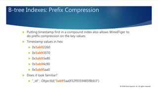© 2018 Cisco Systems, Inc. All rights reserved.
B-tree Indexes: Prefix Compression
 Putting timestamp first in a compound index also allows WiredTiger to
do prefix compression on the key values
 Timestamp values in hex:
 0x5ab92260
 0x5ab93070
 0x5ab93e80
 0x5ab94c90
 0x5ab95aa0
 Does it look familiar?
 "_id" : ObjectId("5ab95aa0f32f9359485f8bb3")
 