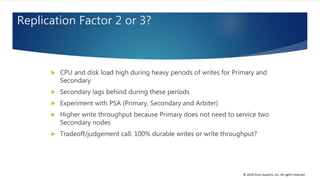 © 2018 Cisco Systems, Inc. All rights reserved.
Replication Factor 2 or 3?
 CPU and disk load high during heavy periods of writes for Primary and
Secondary
 Secondary lags behind during these periods
 Experiment with PSA (Primary, Secondary and Arbiter)
 Higher write throughput because Primary does not need to service two
Secondary nodes
 Tradeoff/judgement call: 100% durable writes or write throughput?
 