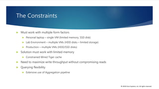 © 2018 Cisco Systems, Inc. All rights reserved.
The Constraints
 Must work with multiple form factors
 Personal laptop – single VM (limited memory, SSD disk)
 Lab Environment – multiple VMs (HDD disks – limited storage)
 Production – multiple VMs (HDD/SSD disks)
 Solution must work with limited memory
 Constrained Wired Tiger cache
 Need to maximize write throughput without compromising reads
 Querying flexibility
 Extensive use of Aggregation pipeline
 