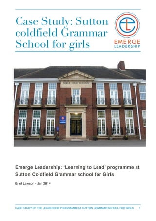 Case Study: Sutton
coldfield Grammar
School for girls
!
!
Emerge Leadership: ‘Learning to Lead’ programme at
Sutton Coldfield Grammar school for Girls!
!
Errol Lawson - Jan 2014 
1CASE STUDY OF THE LEADERSHIP PROGRAMME AT SUTTON GRAMMAR SCHOOL FOR GIRLS
 