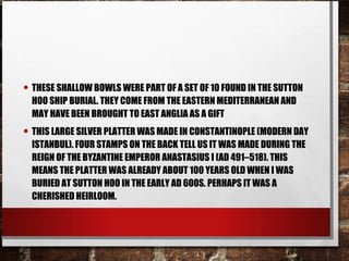 • THESE SHALLOW BOWLS WERE PART OF A SET OF 10 FOUND IN THE SUTTON
HOO SHIP BURIAL. THEY COME FROM THE EASTERN MEDITERRANEAN AND
MAY HAVE BEEN BROUGHT TO EAST ANGLIA AS A GIFT
• THIS LARGE SILVER PLATTER WAS MADE IN CONSTANTINOPLE (MODERN DAY
ISTANBUL). FOUR STAMPS ON THE BACK TELL US IT WAS MADE DURING THE
REIGN OF THE BYZANTINE EMPEROR ANASTASIUS I (AD 491–518). THIS
MEANS THE PLATTER WAS ALREADY ABOUT 100 YEARS OLD WHEN I WAS
BURIED AT SUTTON HOO IN THE EARLY AD 600S. PERHAPS IT WAS A
CHERISHED HEIRLOOM.
 