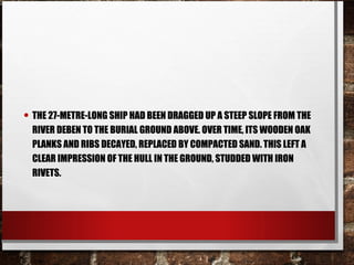 • THE 27-METRE-LONG SHIP HAD BEEN DRAGGED UP A STEEP SLOPE FROM THE
RIVER DEBEN TO THE BURIAL GROUND ABOVE. OVER TIME, ITS WOODEN OAK
PLANKS AND RIBS DECAYED, REPLACED BY COMPACTED SAND. THIS LEFT A
CLEAR IMPRESSION OF THE HULL IN THE GROUND, STUDDED WITH IRON
RIVETS.
 