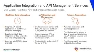 Application Integration and API Management Services
Use Cases: Real-time, API, and process integration needs
• Integrate API-based
applications in real time via
APIs and messaging
• Supplement bulk data
integration of data sets with
real-time data processing
• Integrate with MOM brokers
and ESB
Real-time Data Integration
• Create composite service and
data APIs exposed as REST,
SOAP, or OData services
• Expose managed APIs to
partners, customers, and
internal consumers
• Obtain visibility and control of
the use of APIs
API Creation and
Management
• Automate application and
business processes
• Provide interactive access to
data to users and applications
via API-enabled services and
data sources
• Provide users with automated
and guided workflows
Process Automation
 