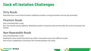 (lack of) Isolation Challenges
Dirty Reads
Read data from a record that has been modified by another running transaction and not yet committed.
Phantom Reads
Only committed data is read
But, new records may be added (or deleted) by another transaction that commits after the current transaction has
started.
Non-Repeatable Reads
Only committed data is read
Reading the same record more than once within a transaction may return different results
(the record is updated by a transaction that commits between the reads)
 