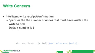 Write Concern
• Intelligent write receipt/confirmation
– Specifies the the number of nodes that must have written the
write to disk
– Default number is 1
db.test.insert({x:100},{writeConcern:{w:2}})
 