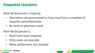 Snapshot Isolation
With WriteConcern: majority
• Operations are guaranteed to have read from a snapshot of
majority-committed data
• No dirty or phantom reads
With WriteConcern:1
• Read from local snapshot
• Dirty reads are possible
• More performant, less durable
 