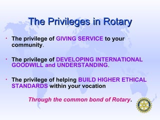 The Privileges in Rotary
•   The privilege of GIVING SERVICE to your
    community.

•   The privilege of DEVELOPING INTERNATIONAL
    GOODWILL and UNDERSTANDING.

•   The privilege of helping BUILD HIGHER ETHICAL
    STANDARDS within your vocation

         Through the common bond of Rotary.
 