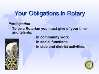 Your Obligations in Rotary
Participation
• To be a Rotarian you must give of your time
  and talents:
                In community work
                In social functions
                In club and district activities.
 