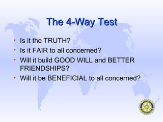 The 4-Way Test
•   Is it the TRUTH?
•   Is it FAIR to all concerned?
•   Will it build GOOD WILL and BETTER
    FRIENDSHIPS?
•   Will it be BENEFICIAL to all concerned?
 
