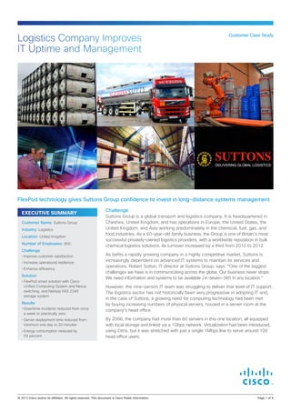 Challenge
Suttons Group is a global transport and logistics company. It is headquartered in
Cheshire, United Kingdom, and has operations in Europe, the United States, the
United Kingdom, and Asia working predominately in the chemical, fuel, gas, and
food industries. As a 60-year-old family business, the Group is one of Britain’s most
successful privately-owned logistics providers, with a worldwide reputation in bulk
chemical logistics solutions. Its turnover increased by a third from 2010 to 2012.
As befits a rapidly growing company in a highly competitive market, Suttons is
increasingly dependent on advanced IT systems to maintain its services and
operations. Robert Sutton, IT director at Suttons Group, says: “One of the biggest
challenges we have is in communicating across the globe. Our business never stops.
We need information and systems to be available 24-seven-365 in any location.”
However, the nine-person IT team was struggling to deliver that level of IT support.
The logistics sector has not historically been very progressive in adopting IT and,
in the case of Suttons, a growing need for computing technology had been met
by buying increasing numbers of physical servers, housed in a server room at the
company’s head office.
By 2008, the company had more than 60 servers in this one location, all equipped
with local storage and linked via a 1Gbps network. Virtualization had been introduced,
using Citrix, but it was stretched with just a single 1Mbps line to serve around 100
head office users.
Customer Case Study
Logistics Company Improves
IT Uptime and Management
FlexPod technology gives Suttons Group confidence to invest in long-distance systems management
EXECUTIVE SUMMARY
Customer Name: Suttons Group
Industry: Logistics
Location: United Kingdom
Number of Employees: 800
Challenge
•	Improve customer satisfaction
•	Increase operational resilience
•	Enhance efficiency
Solution
•	FlexPod smart solution with Cisco
Unified Computing System and Nexus
switching, and NetApp FAS 2240
storage system
Results
•	Downtime incidents reduced from once
a week to practically zero
•	Server deployment time reduced from
minimum one day to 20 minutes
•	Energy consumption reduced by
55 percent
© 2013 Cisco and/or its affiliates. All rights reserved. This document is Cisco Public Information.		 Page 1 of 4
 
