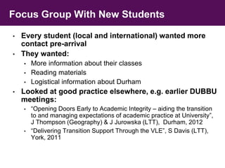 Focus Group With New Students 
• Every student (local and international) wanted more 
contact pre-arrival 
• They wanted: 
• More information about their classes 
• Reading materials 
• Logistical information about Durham 
• Looked at good practice elsewhere, e.g. earlier DUBBU 
meetings: 
• “Opening Doors Early to Academic Integrity – aiding the transition 
to and managing expectations of academic practice at University”, 
J Thompson (Geography) & J Jurowska (LTT), Durham, 2012 
• “Delivering Transition Support Through the VLE”, S Davis (LTT), 
York, 2011 
 