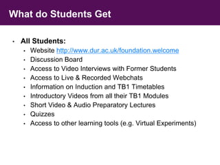 What do Students Get 
• All Students: 
• Website http://www.dur.ac.uk/foundation.welcome 
• Discussion Board 
• Access to Video Interviews with Former Students 
• Access to Live & Recorded Webchats 
• Information on Induction and TB1 Timetables 
• Introductory Videos from all their TB1 Modules 
• Short Video & Audio Preparatory Lectures 
• Quizzes 
• Access to other learning tools (e.g. Virtual Experiments) 
 