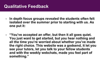 Qualitative Feedback 
• In depth focus groups revealed the students often felt 
isolated over the summer prior to starting with us. As 
one put it: 
• “You’ve accepted an offer, but then it all goes quiet. 
You just want to get started, but you hear nothing and 
all the time you’re worried about whether you’ve made 
the right choice. This website was a godsend, it let you 
see your tutors, let you talk to your fellow students 
and with the weekly webchats, made you feel part of 
something.” 
 