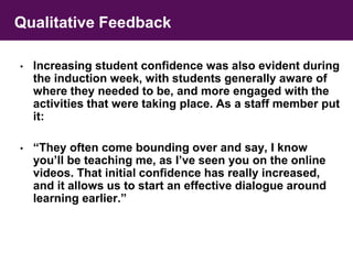 Qualitative Feedback 
• Increasing student confidence was also evident during 
the induction week, with students generally aware of 
where they needed to be, and more engaged with the 
activities that were taking place. As a staff member put 
it: 
• “They often come bounding over and say, I know 
you’ll be teaching me, as I’ve seen you on the online 
videos. That initial confidence has really increased, 
and it allows us to start an effective dialogue around 
learning earlier.” 
 