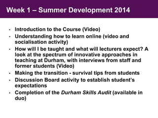 Week 1 – Summer Development 2014 
• Introduction to the Course (Video) 
• Understanding how to learn online (video and 
socialisation activity) 
• How will I be taught and what will lecturers expect? A 
look at the spectrum of innovative approaches in 
teaching at Durham, with interviews from staff and 
former students (Video) 
• Making the transition - survival tips from students 
• Discussion Board activity to establish student’s 
expectations 
• Completion of the Durham Skills Audit (available in 
duo) 
 