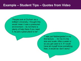 Example – Student Tips – Quotes from Video 
“People look at Durham as a 
brilliant University, I thought this 
would mean it was a pressured 
environment – its not there is 
plenty of help there if you need 
it, its just a great place to be” 
“People look at Durham as a 
brilliant University, I thought this 
would mean it was a pressured 
environment – its not there is 
plenty of help there if you need 
it, its just a great place to be” 
“I was just flabbergasted in my 
first lecture … for me it’s the 
size and scale. After a week or 
so you get used to it. If I could 
have let myself know something 
then, it would be ‘don’t worry’” 
 