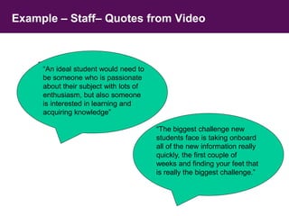 Example – Staff– Quotes from Video 
“People look at Durham as a 
brilliant University, I thought this 
would mean it was a pressured 
environment – its not there is 
plenty of help there if you need 
it, its just a great place to be” 
“An ideal student would need to 
be someone who is passionate 
about their subject with lots of 
enthusiasm, but also someone 
is interested in learning and 
acquiring knowledge” 
“The biggest challenge new 
students face is taking onboard 
all of the new information really 
quickly, the first couple of 
weeks and finding your feet that 
is really the biggest challenge.” 
 