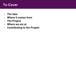 To Cover 
• The Idea 
• Where it comes from 
• The Project 
• Where we are at 
• Contributing to the Project 
 