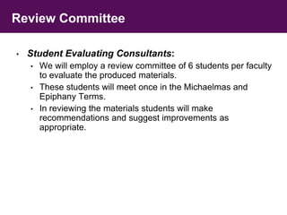 Review Committee 
• Student Evaluating Consultants: 
• We will employ a review committee of 6 students per faculty 
to evaluate the produced materials. 
• These students will meet once in the Michaelmas and 
Epiphany Terms. 
• In reviewing the materials students will make 
recommendations and suggest improvements as 
appropriate. 
 