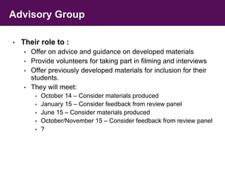 Advisory Group 
• Their role to : 
• Offer on advice and guidance on developed materials 
• Provide volunteers for taking part in filming and interviews 
• Offer previously developed materials for inclusion for their 
students. 
• They will meet: 
• October 14 – Consider materials produced 
• January 15 – Consider feedback from review panel 
• June 15 – Consider materials produced 
• October/November 15 – Consider feedback from review panel 
• ? 
 