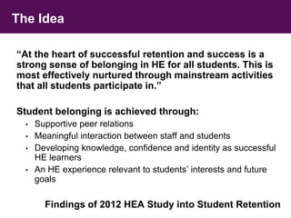 The Idea 
“At the heart of successful retention and success is a 
strong sense of belonging in HE for all students. This is 
most effectively nurtured through mainstream activities 
that all students participate in.” 
Student belonging is achieved through: 
• Supportive peer relations 
• Meaningful interaction between staff and students 
• Developing knowledge, confidence and identity as successful 
HE learners 
• An HE experience relevant to students’ interests and future 
goals 
Findings of 2012 HEA Study into Student Retention 
 