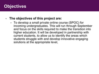 Objectives 
• The objectives of this project are: 
• To develop a small private online course (SPOC) for 
incoming undergraduates. This will run through September 
and focus on the skills required to make the transition into 
higher education. It will be developed in partnership with 
current students, to allow us to identify the areas which 
students struggle with and develop innovative engaging 
solutions at the appropriate level, 
 